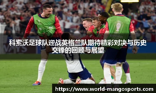 科索沃足球队迎战英格兰队期待精彩对决与历史交锋的回顾与展望
